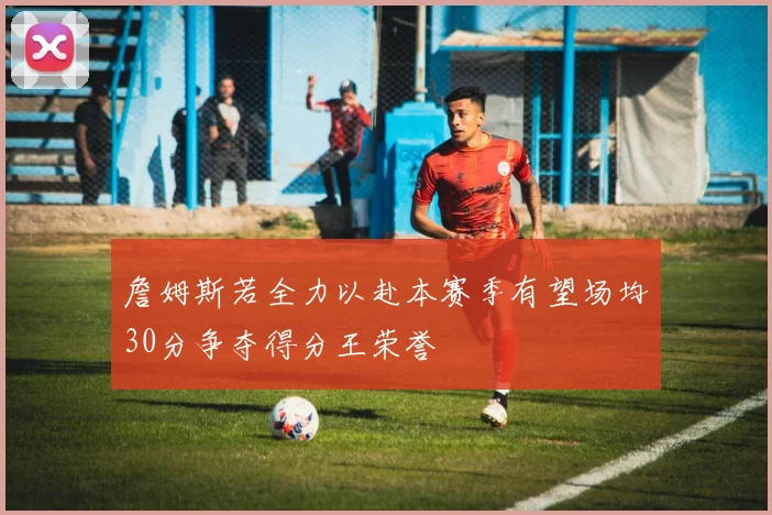 詹姆斯若全力以赴本赛季有望场均30分争夺得分王荣誉