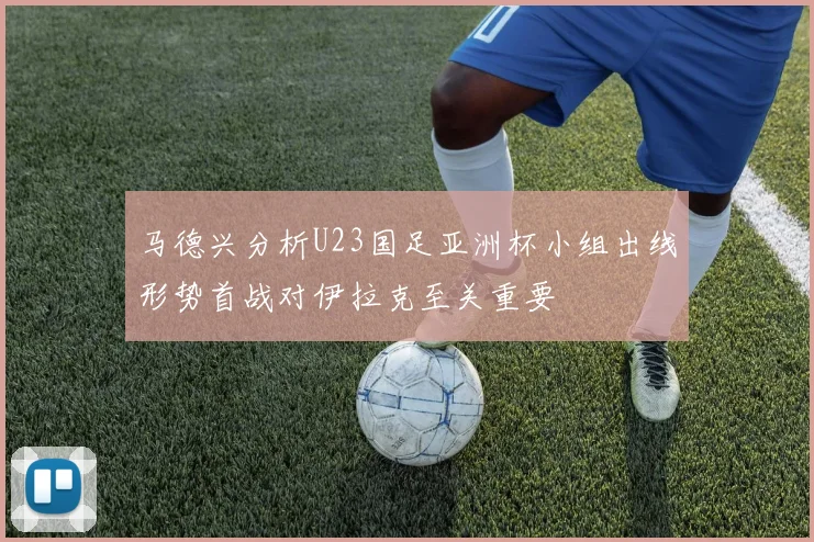 马德兴分析U23国足亚洲杯小组出线形势首战对伊拉克至关重要