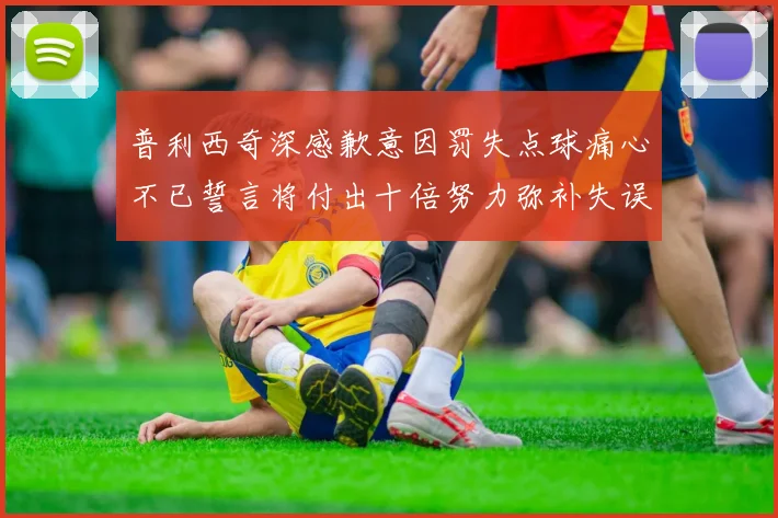 普利西奇深感歉意因罚失点球痛心不已誓言将付出十倍努力弥补失误