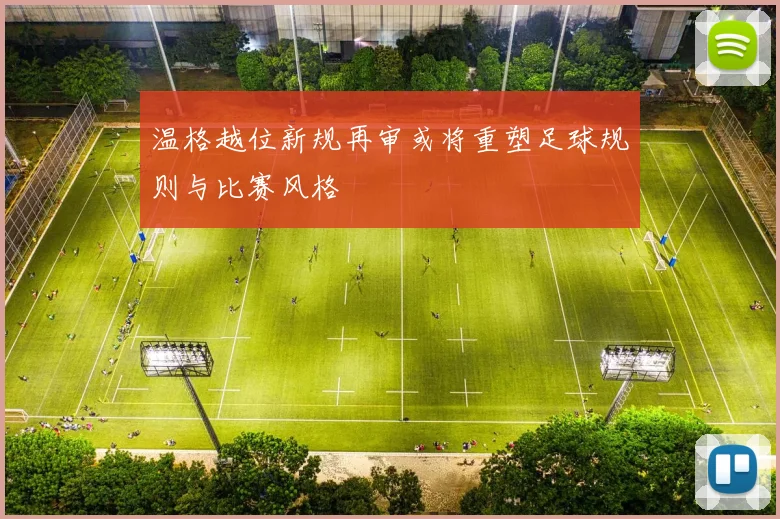 温格越位新规再审或将重塑足球规则与比赛风格