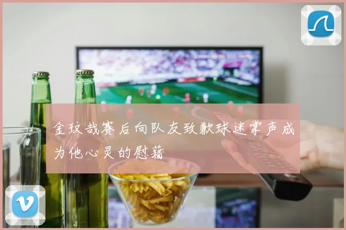 金玟哉赛后向队友致歉球迷掌声成为他心灵的慰藉