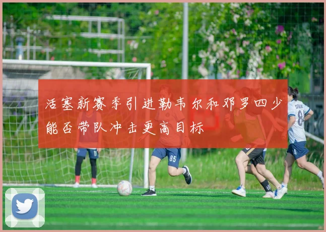 活塞新赛季引进勒韦尔和邓罗四少能否带队冲击更高目标