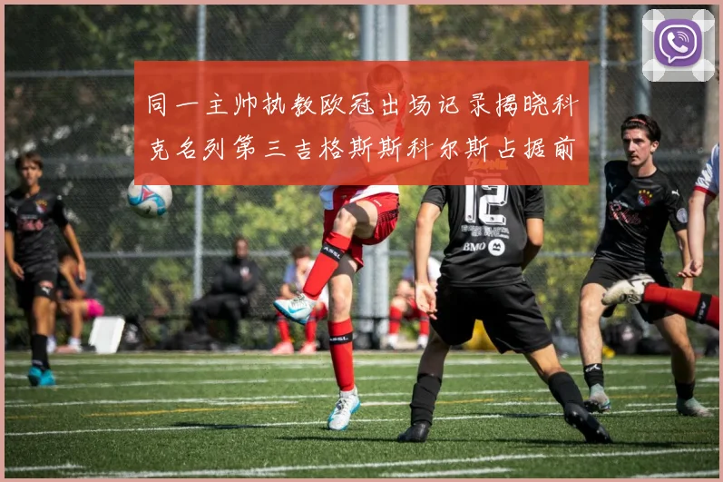 同一主帅执教欧冠出场记录揭晓科克名列第三吉格斯斯科尔斯占据前两位