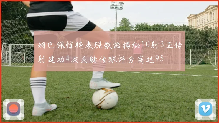 姆巴佩惊艳表现数据揭秘10射3正传射建功4次关键传球评分高达95