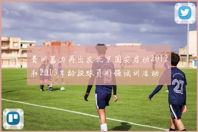 青训蓄力再出发北京国安启动2012和2013年龄段球员补强试训活动