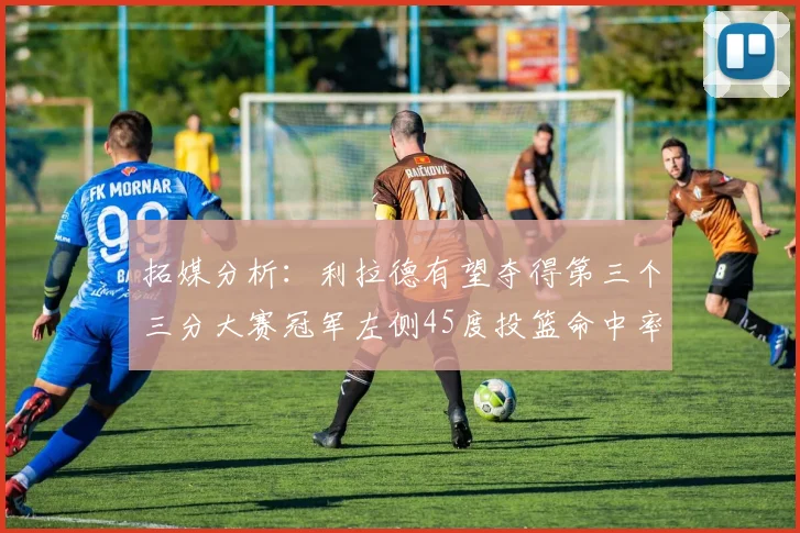 拓媒分析：利拉德有望夺得第三个三分大赛冠军左侧45度投篮命中率惊人