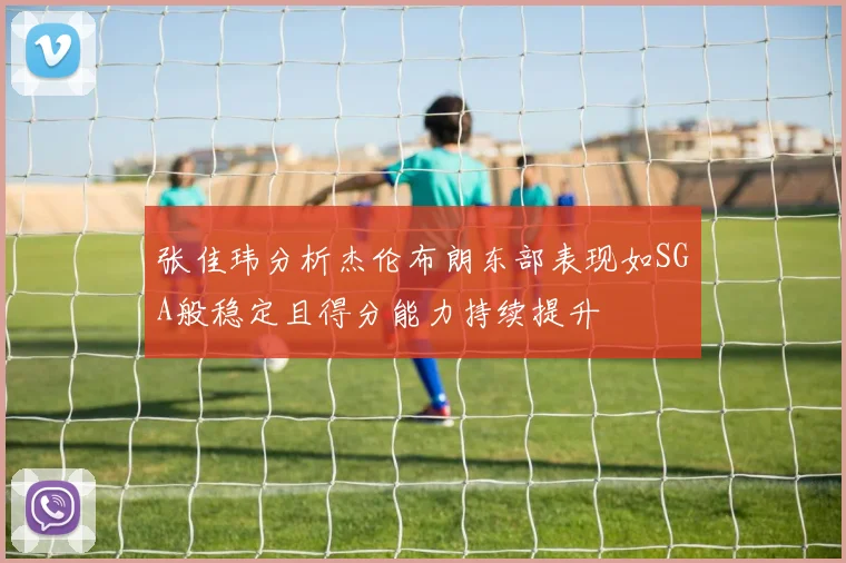 张佳玮分析杰伦布朗东部表现如SGA般稳定且得分能力持续提升