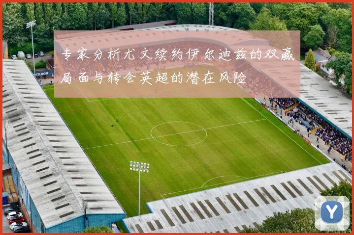 专家分析尤文续约伊尔迪兹的双赢局面与转会英超的潜在风险