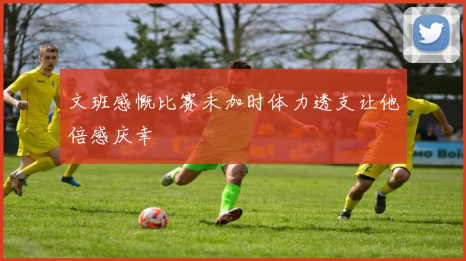 文班感慨比赛未加时体力透支让他倍感庆幸