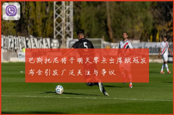 巴斯托尼将于明天零点出席欧冠发布会引发广泛关注与争议