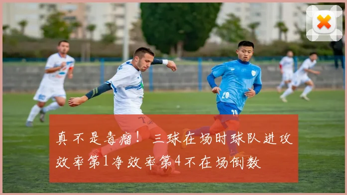 真不是毒瘤！三球在场时球队进攻效率第1净效率第4不在场倒数