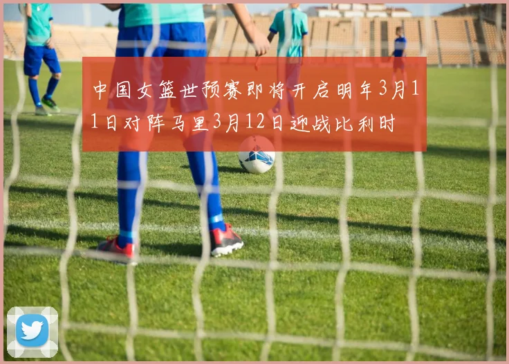 中国女篮世预赛即将开启明年3月11日对阵马里3月12日迎战比利时