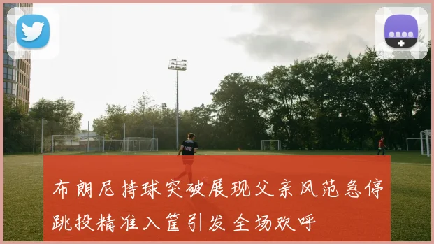 布朗尼持球突破展现父亲风范急停跳投精准入筐引发全场欢呼
