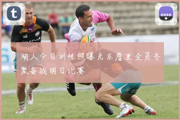 湖人今日训练照曝光东詹里全员齐聚备战明日比赛