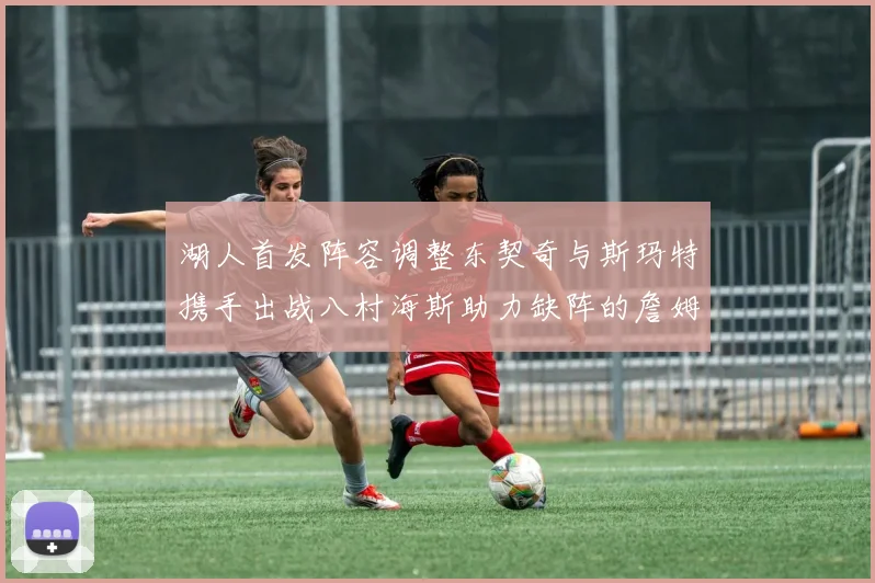 湖人首发阵容调整东契奇与斯玛特携手出战八村海斯助力缺阵的詹姆斯艾顿