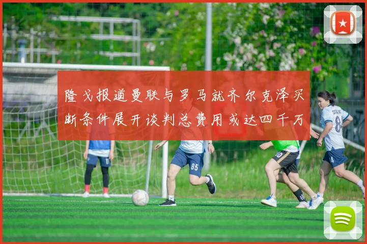 隆戈报道曼联与罗马就齐尔克泽买断条件展开谈判总费用或达四千万欧元