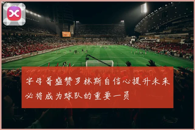 字母哥盛赞罗林斯自信心提升未来必将成为球队的重要一员