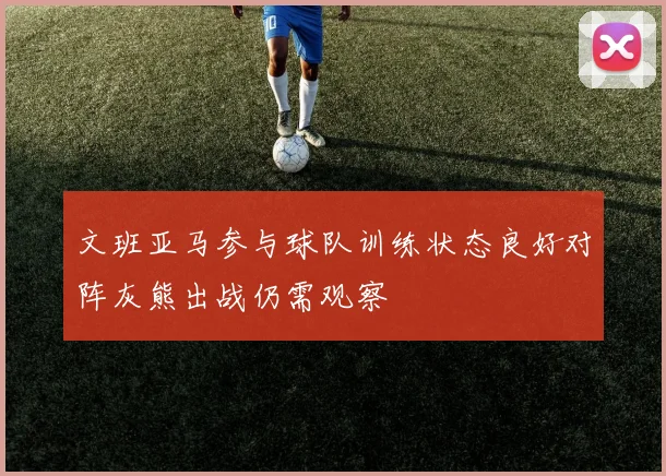 文班亚马参与球队训练状态良好对阵灰熊出战仍需观察