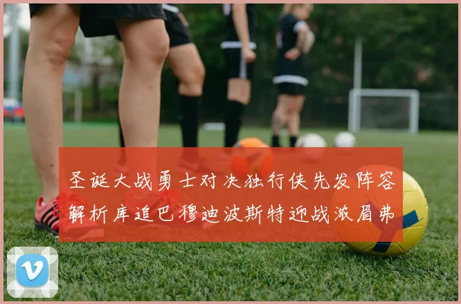 圣诞大战勇士对决独行侠先发阵容解析库追巴穆迪波斯特迎战浓眉弗拉格